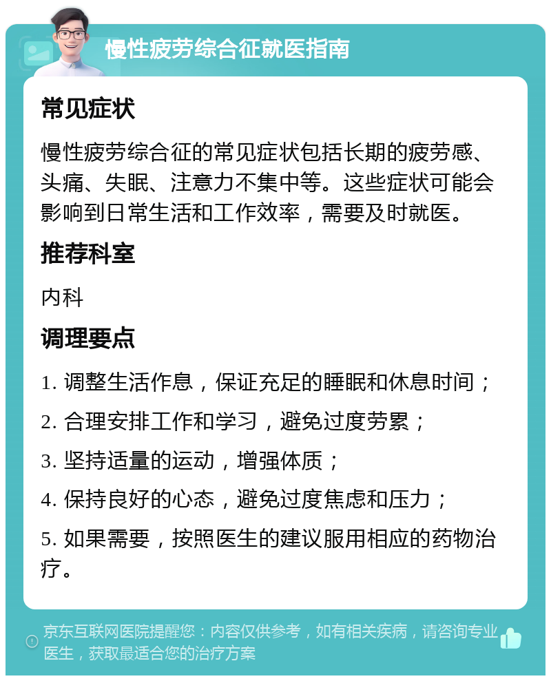 慢性疲劳综合征就医指南 常见症状 慢性疲劳综合征的常见症状包括长期的疲劳感、头痛、失眠、注意力不集中等。这些症状可能会影响到日常生活和工作效率，需要及时就医。 推荐科室 内科 调理要点 1. 调整生活作息，保证充足的睡眠和休息时间； 2. 合理安排工作和学习，避免过度劳累； 3. 坚持适量的运动，增强体质； 4. 保持良好的心态，避免过度焦虑和压力； 5. 如果需要，按照医生的建议服用相应的药物治疗。