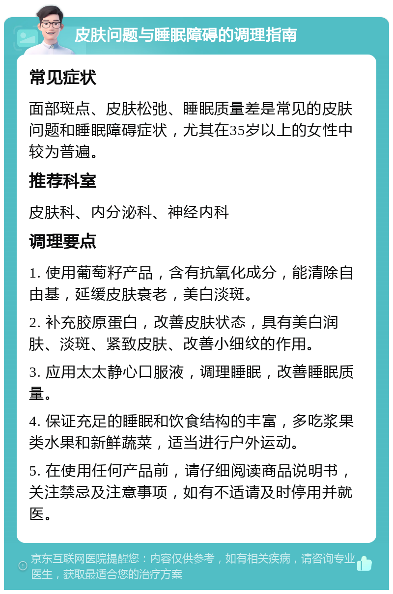 皮肤问题与睡眠障碍的调理指南 常见症状 面部斑点、皮肤松弛、睡眠质量差是常见的皮肤问题和睡眠障碍症状，尤其在35岁以上的女性中较为普遍。 推荐科室 皮肤科、内分泌科、神经内科 调理要点 1. 使用葡萄籽产品，含有抗氧化成分，能清除自由基，延缓皮肤衰老，美白淡斑。 2. 补充胶原蛋白，改善皮肤状态，具有美白润肤、淡斑、紧致皮肤、改善小细纹的作用。 3. 应用太太静心口服液，调理睡眠，改善睡眠质量。 4. 保证充足的睡眠和饮食结构的丰富，多吃浆果类水果和新鲜蔬菜，适当进行户外运动。 5. 在使用任何产品前，请仔细阅读商品说明书，关注禁忌及注意事项，如有不适请及时停用并就医。