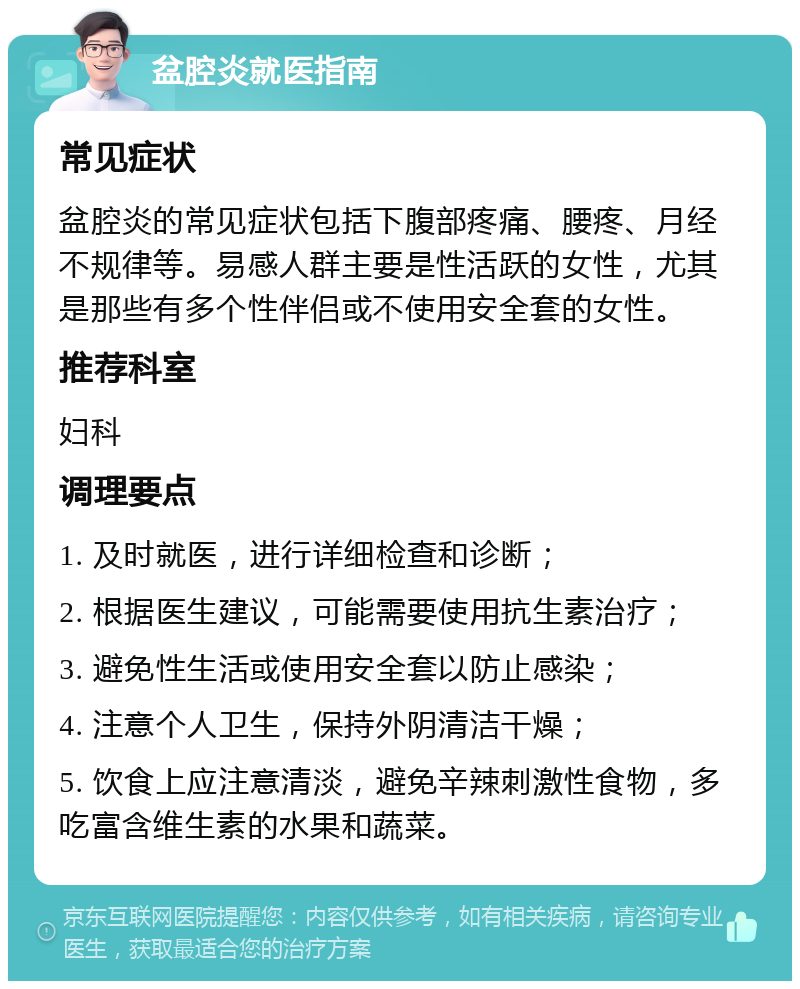 盆腔炎就医指南 常见症状 盆腔炎的常见症状包括下腹部疼痛、腰疼、月经不规律等。易感人群主要是性活跃的女性，尤其是那些有多个性伴侣或不使用安全套的女性。 推荐科室 妇科 调理要点 1. 及时就医，进行详细检查和诊断； 2. 根据医生建议，可能需要使用抗生素治疗； 3. 避免性生活或使用安全套以防止感染； 4. 注意个人卫生，保持外阴清洁干燥； 5. 饮食上应注意清淡，避免辛辣刺激性食物，多吃富含维生素的水果和蔬菜。