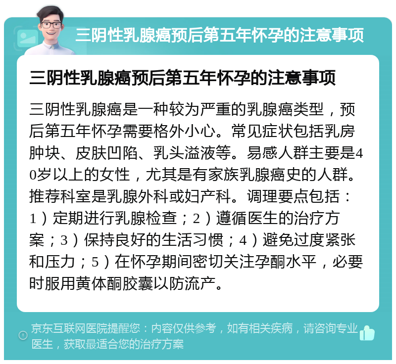 三阴性乳腺癌预后第五年怀孕的注意事项 三阴性乳腺癌预后第五年怀孕的注意事项 三阴性乳腺癌是一种较为严重的乳腺癌类型，预后第五年怀孕需要格外小心。常见症状包括乳房肿块、皮肤凹陷、乳头溢液等。易感人群主要是40岁以上的女性，尤其是有家族乳腺癌史的人群。推荐科室是乳腺外科或妇产科。调理要点包括：1）定期进行乳腺检查；2）遵循医生的治疗方案；3）保持良好的生活习惯；4）避免过度紧张和压力；5）在怀孕期间密切关注孕酮水平，必要时服用黄体酮胶囊以防流产。