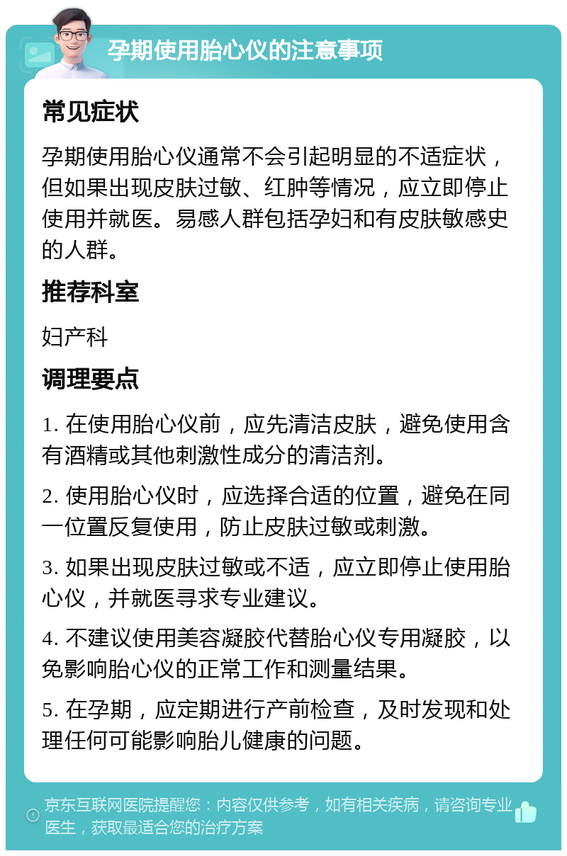 孕期使用胎心仪的注意事项 常见症状 孕期使用胎心仪通常不会引起明显的不适症状，但如果出现皮肤过敏、红肿等情况，应立即停止使用并就医。易感人群包括孕妇和有皮肤敏感史的人群。 推荐科室 妇产科 调理要点 1. 在使用胎心仪前，应先清洁皮肤，避免使用含有酒精或其他刺激性成分的清洁剂。 2. 使用胎心仪时，应选择合适的位置，避免在同一位置反复使用，防止皮肤过敏或刺激。 3. 如果出现皮肤过敏或不适，应立即停止使用胎心仪，并就医寻求专业建议。 4. 不建议使用美容凝胶代替胎心仪专用凝胶，以免影响胎心仪的正常工作和测量结果。 5. 在孕期，应定期进行产前检查，及时发现和处理任何可能影响胎儿健康的问题。