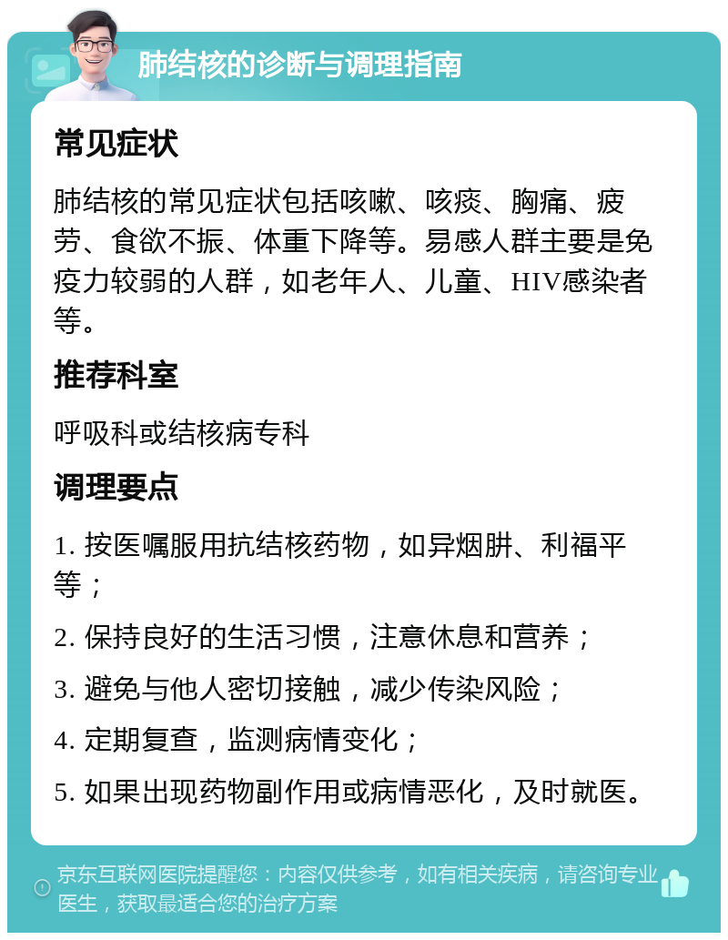 肺结核的诊断与调理指南 常见症状 肺结核的常见症状包括咳嗽、咳痰、胸痛、疲劳、食欲不振、体重下降等。易感人群主要是免疫力较弱的人群，如老年人、儿童、HIV感染者等。 推荐科室 呼吸科或结核病专科 调理要点 1. 按医嘱服用抗结核药物，如异烟肼、利福平等； 2. 保持良好的生活习惯，注意休息和营养； 3. 避免与他人密切接触，减少传染风险； 4. 定期复查，监测病情变化； 5. 如果出现药物副作用或病情恶化，及时就医。