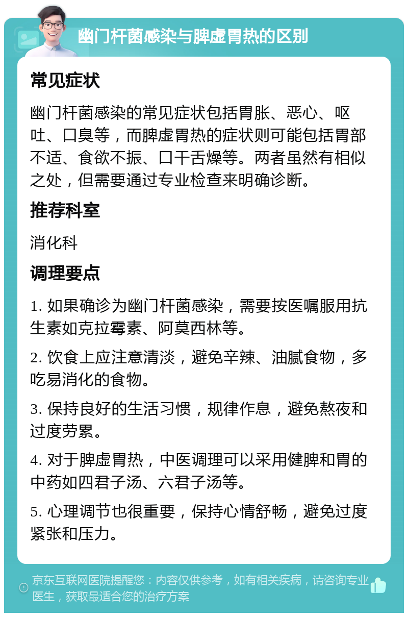 幽门杆菌感染与脾虚胃热的区别 常见症状 幽门杆菌感染的常见症状包括胃胀、恶心、呕吐、口臭等，而脾虚胃热的症状则可能包括胃部不适、食欲不振、口干舌燥等。两者虽然有相似之处，但需要通过专业检查来明确诊断。 推荐科室 消化科 调理要点 1. 如果确诊为幽门杆菌感染，需要按医嘱服用抗生素如克拉霉素、阿莫西林等。 2. 饮食上应注意清淡，避免辛辣、油腻食物，多吃易消化的食物。 3. 保持良好的生活习惯，规律作息，避免熬夜和过度劳累。 4. 对于脾虚胃热，中医调理可以采用健脾和胃的中药如四君子汤、六君子汤等。 5. 心理调节也很重要，保持心情舒畅，避免过度紧张和压力。