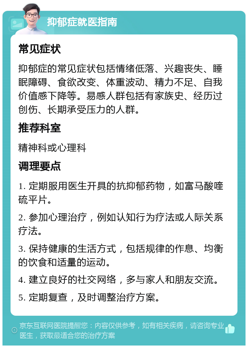 抑郁症就医指南 常见症状 抑郁症的常见症状包括情绪低落、兴趣丧失、睡眠障碍、食欲改变、体重波动、精力不足、自我价值感下降等。易感人群包括有家族史、经历过创伤、长期承受压力的人群。 推荐科室 精神科或心理科 调理要点 1. 定期服用医生开具的抗抑郁药物，如富马酸喹硫平片。 2. 参加心理治疗，例如认知行为疗法或人际关系疗法。 3. 保持健康的生活方式，包括规律的作息、均衡的饮食和适量的运动。 4. 建立良好的社交网络，多与家人和朋友交流。 5. 定期复查，及时调整治疗方案。