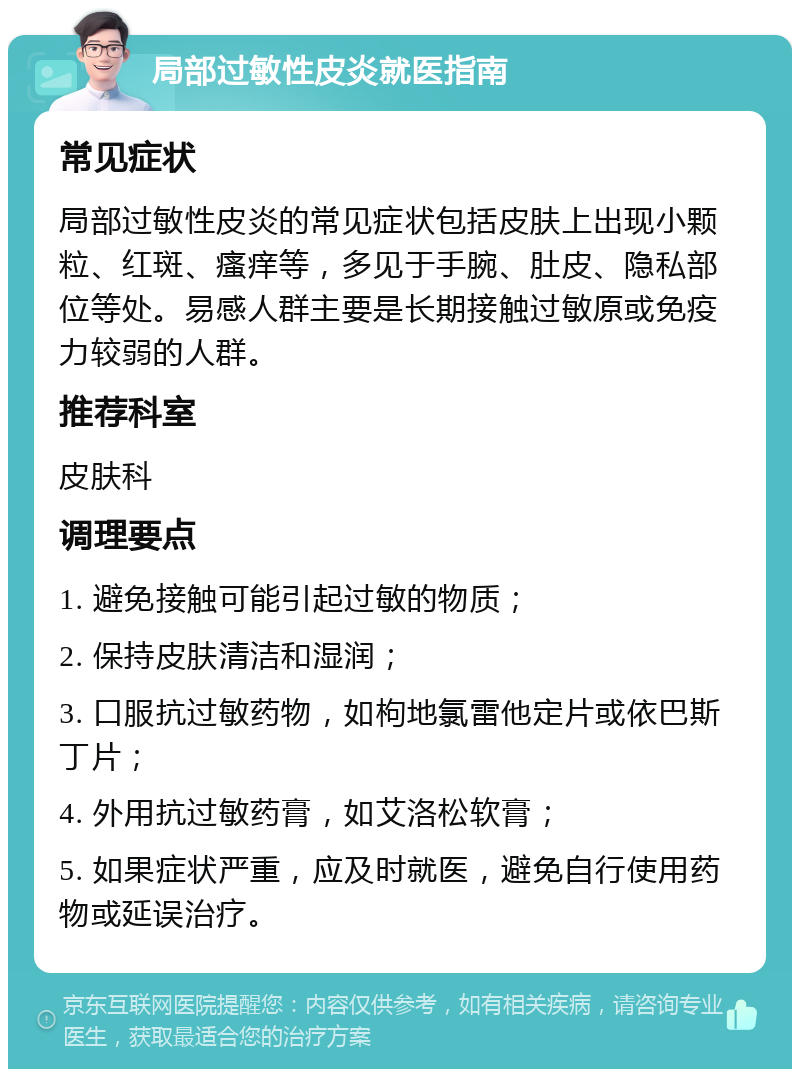 局部过敏性皮炎就医指南 常见症状 局部过敏性皮炎的常见症状包括皮肤上出现小颗粒、红斑、瘙痒等，多见于手腕、肚皮、隐私部位等处。易感人群主要是长期接触过敏原或免疫力较弱的人群。 推荐科室 皮肤科 调理要点 1. 避免接触可能引起过敏的物质； 2. 保持皮肤清洁和湿润； 3. 口服抗过敏药物，如枸地氯雷他定片或依巴斯丁片； 4. 外用抗过敏药膏，如艾洛松软膏； 5. 如果症状严重，应及时就医，避免自行使用药物或延误治疗。