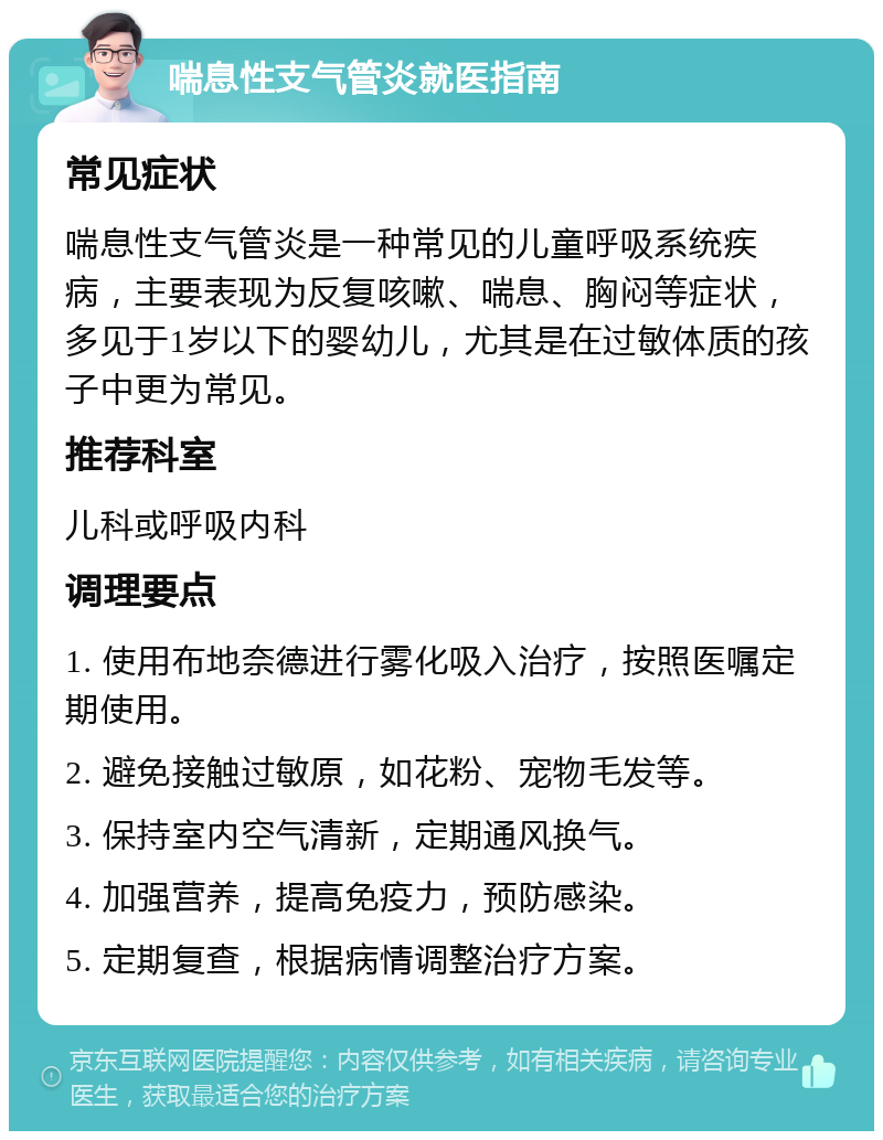 喘息性支气管炎就医指南 常见症状 喘息性支气管炎是一种常见的儿童呼吸系统疾病，主要表现为反复咳嗽、喘息、胸闷等症状，多见于1岁以下的婴幼儿，尤其是在过敏体质的孩子中更为常见。 推荐科室 儿科或呼吸内科 调理要点 1. 使用布地奈德进行雾化吸入治疗，按照医嘱定期使用。 2. 避免接触过敏原，如花粉、宠物毛发等。 3. 保持室内空气清新，定期通风换气。 4. 加强营养，提高免疫力，预防感染。 5. 定期复查，根据病情调整治疗方案。