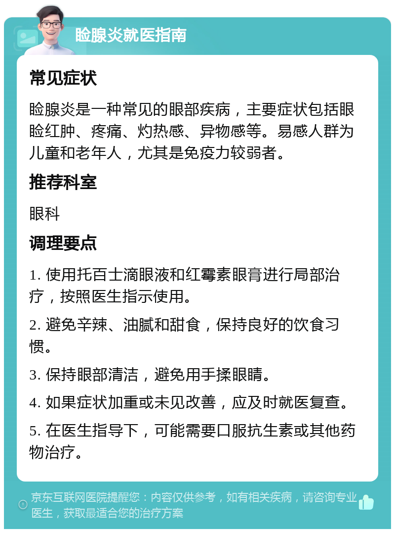 睑腺炎就医指南 常见症状 睑腺炎是一种常见的眼部疾病，主要症状包括眼睑红肿、疼痛、灼热感、异物感等。易感人群为儿童和老年人，尤其是免疫力较弱者。 推荐科室 眼科 调理要点 1. 使用托百士滴眼液和红霉素眼膏进行局部治疗，按照医生指示使用。 2. 避免辛辣、油腻和甜食，保持良好的饮食习惯。 3. 保持眼部清洁，避免用手揉眼睛。 4. 如果症状加重或未见改善，应及时就医复查。 5. 在医生指导下，可能需要口服抗生素或其他药物治疗。