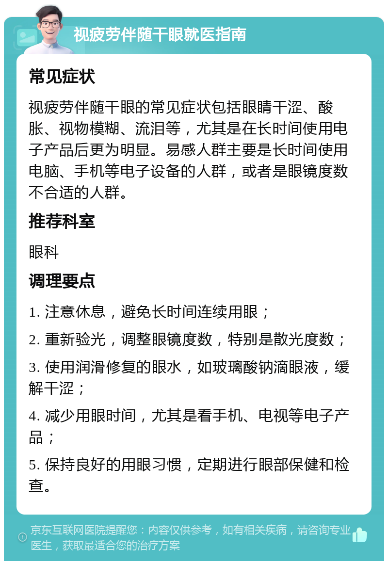 视疲劳伴随干眼就医指南 常见症状 视疲劳伴随干眼的常见症状包括眼睛干涩、酸胀、视物模糊、流泪等，尤其是在长时间使用电子产品后更为明显。易感人群主要是长时间使用电脑、手机等电子设备的人群，或者是眼镜度数不合适的人群。 推荐科室 眼科 调理要点 1. 注意休息，避免长时间连续用眼； 2. 重新验光，调整眼镜度数，特别是散光度数； 3. 使用润滑修复的眼水，如玻璃酸钠滴眼液，缓解干涩； 4. 减少用眼时间，尤其是看手机、电视等电子产品； 5. 保持良好的用眼习惯，定期进行眼部保健和检查。