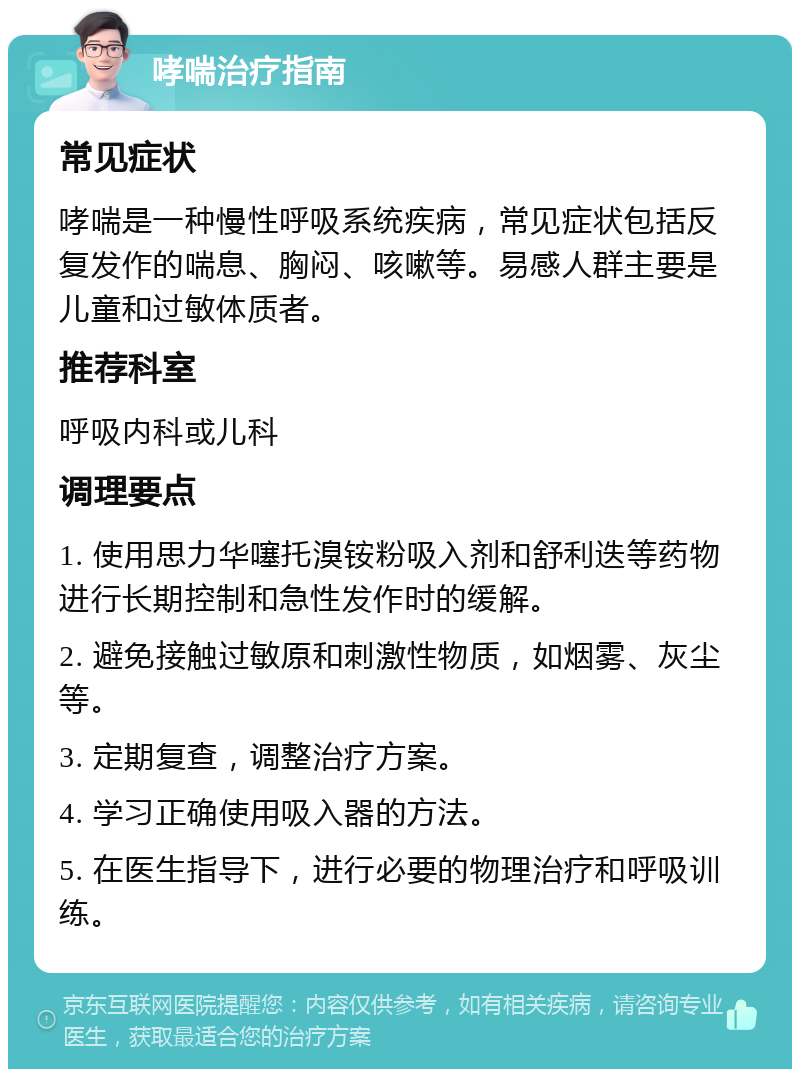 哮喘治疗指南 常见症状 哮喘是一种慢性呼吸系统疾病，常见症状包括反复发作的喘息、胸闷、咳嗽等。易感人群主要是儿童和过敏体质者。 推荐科室 呼吸内科或儿科 调理要点 1. 使用思力华噻托溴铵粉吸入剂和舒利迭等药物进行长期控制和急性发作时的缓解。 2. 避免接触过敏原和刺激性物质，如烟雾、灰尘等。 3. 定期复查，调整治疗方案。 4. 学习正确使用吸入器的方法。 5. 在医生指导下，进行必要的物理治疗和呼吸训练。