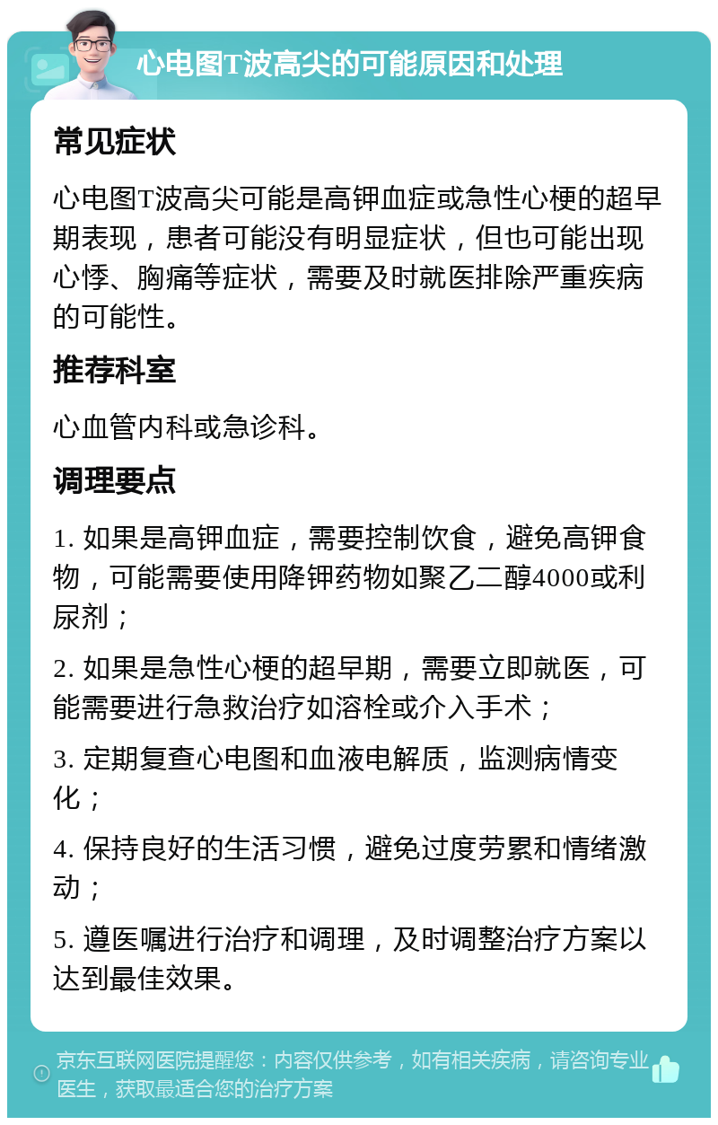 心电图T波高尖的可能原因和处理 常见症状 心电图T波高尖可能是高钾血症或急性心梗的超早期表现，患者可能没有明显症状，但也可能出现心悸、胸痛等症状，需要及时就医排除严重疾病的可能性。 推荐科室 心血管内科或急诊科。 调理要点 1. 如果是高钾血症，需要控制饮食，避免高钾食物，可能需要使用降钾药物如聚乙二醇4000或利尿剂； 2. 如果是急性心梗的超早期，需要立即就医，可能需要进行急救治疗如溶栓或介入手术； 3. 定期复查心电图和血液电解质，监测病情变化； 4. 保持良好的生活习惯，避免过度劳累和情绪激动； 5. 遵医嘱进行治疗和调理，及时调整治疗方案以达到最佳效果。