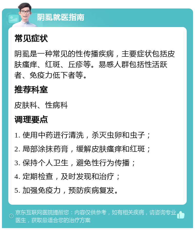 阴虱就医指南 常见症状 阴虱是一种常见的性传播疾病，主要症状包括皮肤瘙痒、红斑、丘疹等。易感人群包括性活跃者、免疫力低下者等。 推荐科室 皮肤科、性病科 调理要点 1. 使用中药进行清洗，杀灭虫卵和虫子； 2. 局部涂抹药膏，缓解皮肤瘙痒和红斑； 3. 保持个人卫生，避免性行为传播； 4. 定期检查，及时发现和治疗； 5. 加强免疫力，预防疾病复发。