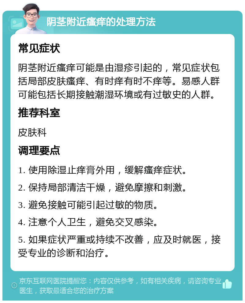 阴茎附近瘙痒的处理方法 常见症状 阴茎附近瘙痒可能是由湿疹引起的，常见症状包括局部皮肤瘙痒、有时痒有时不痒等。易感人群可能包括长期接触潮湿环境或有过敏史的人群。 推荐科室 皮肤科 调理要点 1. 使用除湿止痒膏外用，缓解瘙痒症状。 2. 保持局部清洁干燥，避免摩擦和刺激。 3. 避免接触可能引起过敏的物质。 4. 注意个人卫生，避免交叉感染。 5. 如果症状严重或持续不改善，应及时就医，接受专业的诊断和治疗。