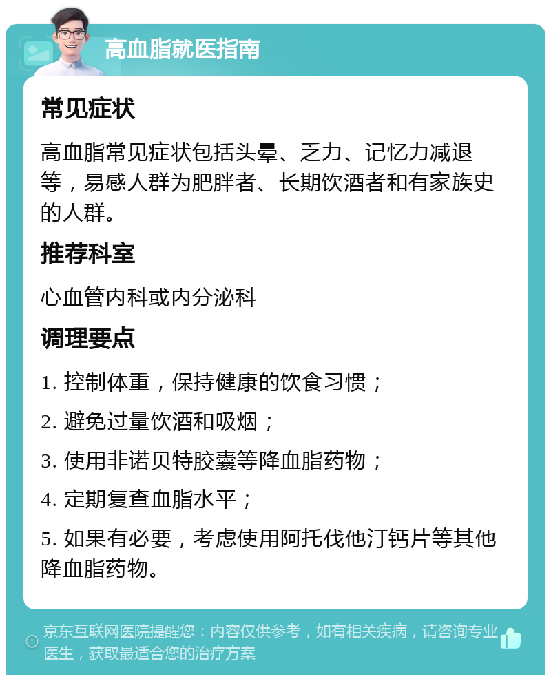 高血脂就医指南 常见症状 高血脂常见症状包括头晕、乏力、记忆力减退等，易感人群为肥胖者、长期饮酒者和有家族史的人群。 推荐科室 心血管内科或内分泌科 调理要点 1. 控制体重，保持健康的饮食习惯； 2. 避免过量饮酒和吸烟； 3. 使用非诺贝特胶囊等降血脂药物； 4. 定期复查血脂水平； 5. 如果有必要，考虑使用阿托伐他汀钙片等其他降血脂药物。