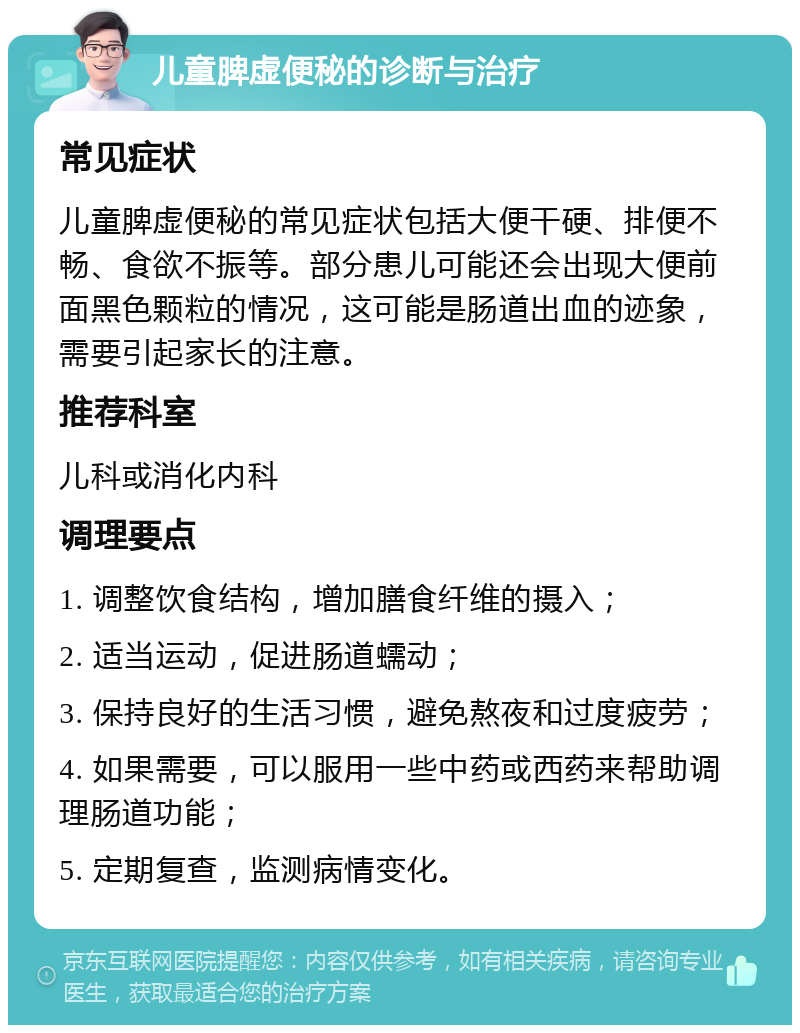 儿童脾虚便秘的诊断与治疗 常见症状 儿童脾虚便秘的常见症状包括大便干硬、排便不畅、食欲不振等。部分患儿可能还会出现大便前面黑色颗粒的情况，这可能是肠道出血的迹象，需要引起家长的注意。 推荐科室 儿科或消化内科 调理要点 1. 调整饮食结构，增加膳食纤维的摄入； 2. 适当运动，促进肠道蠕动； 3. 保持良好的生活习惯，避免熬夜和过度疲劳； 4. 如果需要，可以服用一些中药或西药来帮助调理肠道功能； 5. 定期复查，监测病情变化。