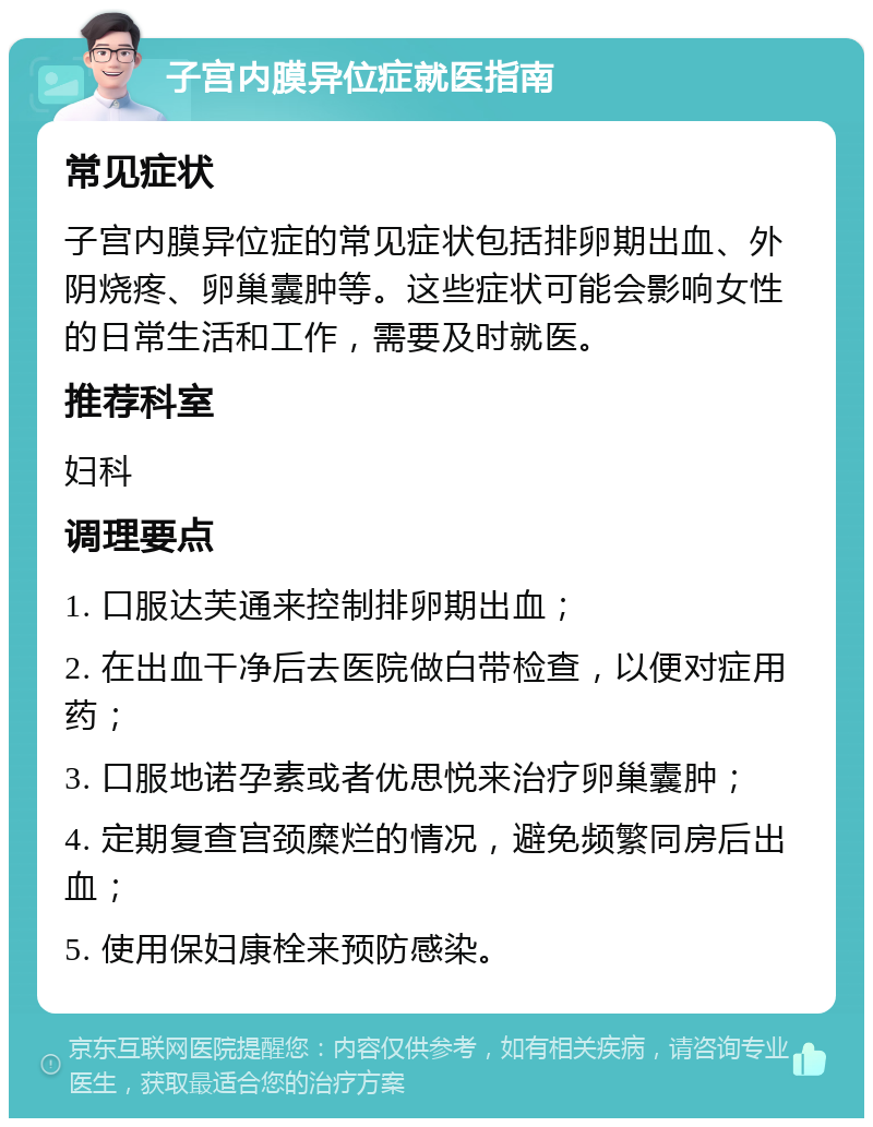 子宫内膜异位症就医指南 常见症状 子宫内膜异位症的常见症状包括排卵期出血、外阴烧疼、卵巢囊肿等。这些症状可能会影响女性的日常生活和工作，需要及时就医。 推荐科室 妇科 调理要点 1. 口服达芙通来控制排卵期出血； 2. 在出血干净后去医院做白带检查，以便对症用药； 3. 口服地诺孕素或者优思悦来治疗卵巢囊肿； 4. 定期复查宫颈糜烂的情况，避免频繁同房后出血； 5. 使用保妇康栓来预防感染。