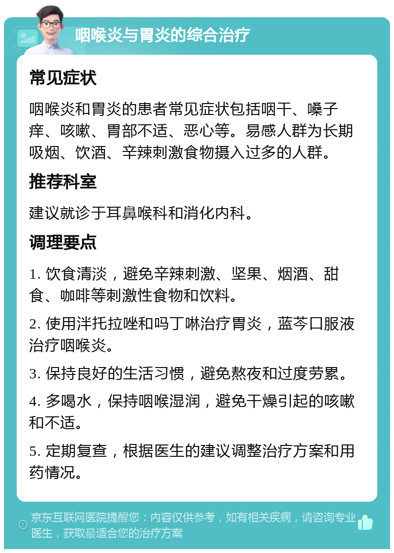 咽喉炎与胃炎的综合治疗 常见症状 咽喉炎和胃炎的患者常见症状包括咽干、嗓子痒、咳嗽、胃部不适、恶心等。易感人群为长期吸烟、饮酒、辛辣刺激食物摄入过多的人群。 推荐科室 建议就诊于耳鼻喉科和消化内科。 调理要点 1. 饮食清淡，避免辛辣刺激、坚果、烟酒、甜食、咖啡等刺激性食物和饮料。 2. 使用泮托拉唑和吗丁啉治疗胃炎，蓝芩口服液治疗咽喉炎。 3. 保持良好的生活习惯，避免熬夜和过度劳累。 4. 多喝水，保持咽喉湿润，避免干燥引起的咳嗽和不适。 5. 定期复查，根据医生的建议调整治疗方案和用药情况。