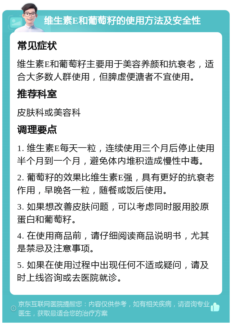 维生素E和葡萄籽的使用方法及安全性 常见症状 维生素E和葡萄籽主要用于美容养颜和抗衰老，适合大多数人群使用，但脾虚便溏者不宜使用。 推荐科室 皮肤科或美容科 调理要点 1. 维生素E每天一粒，连续使用三个月后停止使用半个月到一个月，避免体内堆积造成慢性中毒。 2. 葡萄籽的效果比维生素E强，具有更好的抗衰老作用，早晚各一粒，随餐或饭后使用。 3. 如果想改善皮肤问题，可以考虑同时服用胶原蛋白和葡萄籽。 4. 在使用商品前，请仔细阅读商品说明书，尤其是禁忌及注意事项。 5. 如果在使用过程中出现任何不适或疑问，请及时上线咨询或去医院就诊。