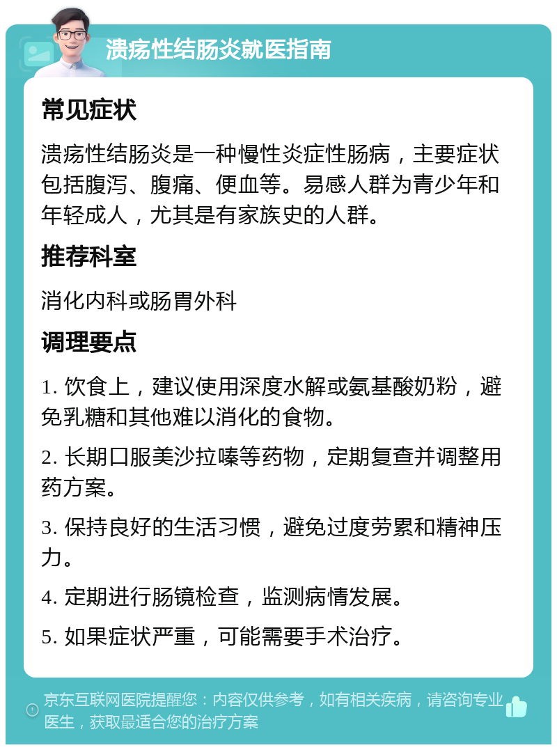 溃疡性结肠炎就医指南 常见症状 溃疡性结肠炎是一种慢性炎症性肠病，主要症状包括腹泻、腹痛、便血等。易感人群为青少年和年轻成人，尤其是有家族史的人群。 推荐科室 消化内科或肠胃外科 调理要点 1. 饮食上，建议使用深度水解或氨基酸奶粉，避免乳糖和其他难以消化的食物。 2. 长期口服美沙拉嗪等药物，定期复查并调整用药方案。 3. 保持良好的生活习惯，避免过度劳累和精神压力。 4. 定期进行肠镜检查，监测病情发展。 5. 如果症状严重，可能需要手术治疗。