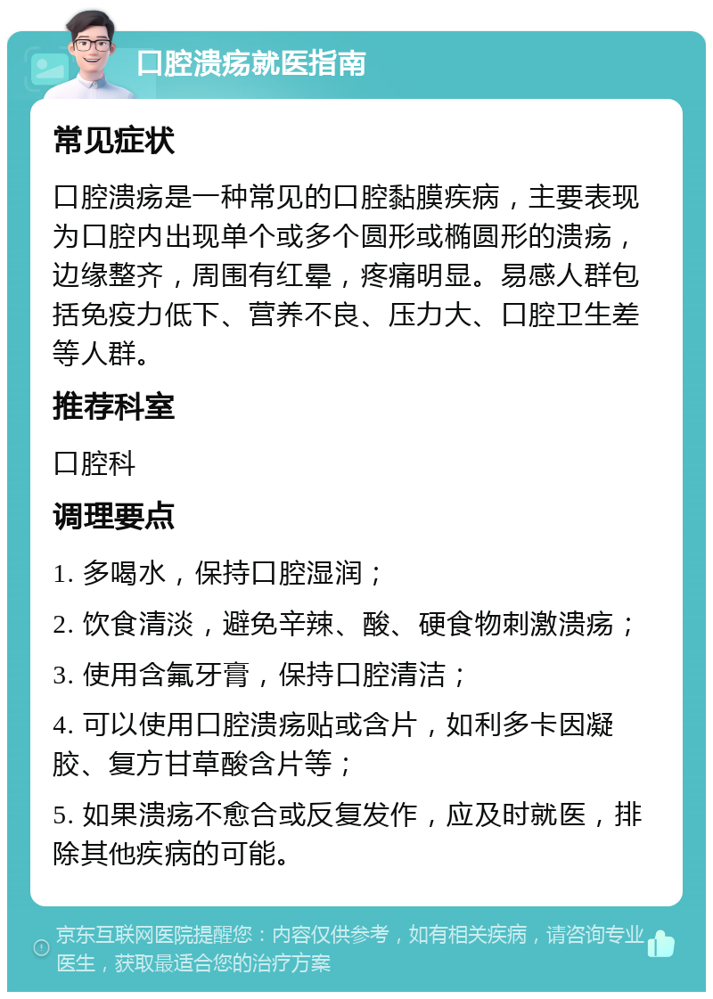 口腔溃疡就医指南 常见症状 口腔溃疡是一种常见的口腔黏膜疾病，主要表现为口腔内出现单个或多个圆形或椭圆形的溃疡，边缘整齐，周围有红晕，疼痛明显。易感人群包括免疫力低下、营养不良、压力大、口腔卫生差等人群。 推荐科室 口腔科 调理要点 1. 多喝水，保持口腔湿润； 2. 饮食清淡，避免辛辣、酸、硬食物刺激溃疡； 3. 使用含氟牙膏，保持口腔清洁； 4. 可以使用口腔溃疡贴或含片，如利多卡因凝胶、复方甘草酸含片等； 5. 如果溃疡不愈合或反复发作，应及时就医，排除其他疾病的可能。