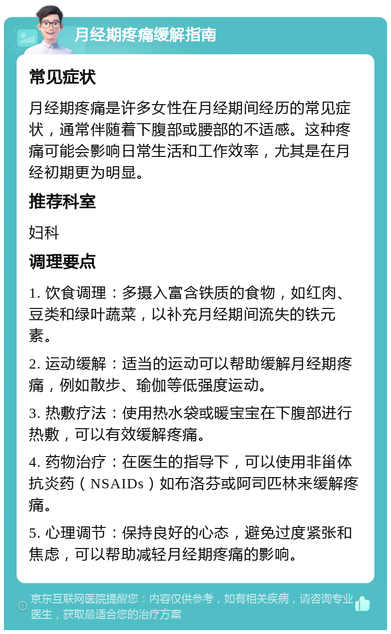 月经期疼痛缓解指南 常见症状 月经期疼痛是许多女性在月经期间经历的常见症状，通常伴随着下腹部或腰部的不适感。这种疼痛可能会影响日常生活和工作效率，尤其是在月经初期更为明显。 推荐科室 妇科 调理要点 1. 饮食调理：多摄入富含铁质的食物，如红肉、豆类和绿叶蔬菜，以补充月经期间流失的铁元素。 2. 运动缓解：适当的运动可以帮助缓解月经期疼痛，例如散步、瑜伽等低强度运动。 3. 热敷疗法：使用热水袋或暖宝宝在下腹部进行热敷，可以有效缓解疼痛。 4. 药物治疗：在医生的指导下，可以使用非甾体抗炎药（NSAIDs）如布洛芬或阿司匹林来缓解疼痛。 5. 心理调节：保持良好的心态，避免过度紧张和焦虑，可以帮助减轻月经期疼痛的影响。