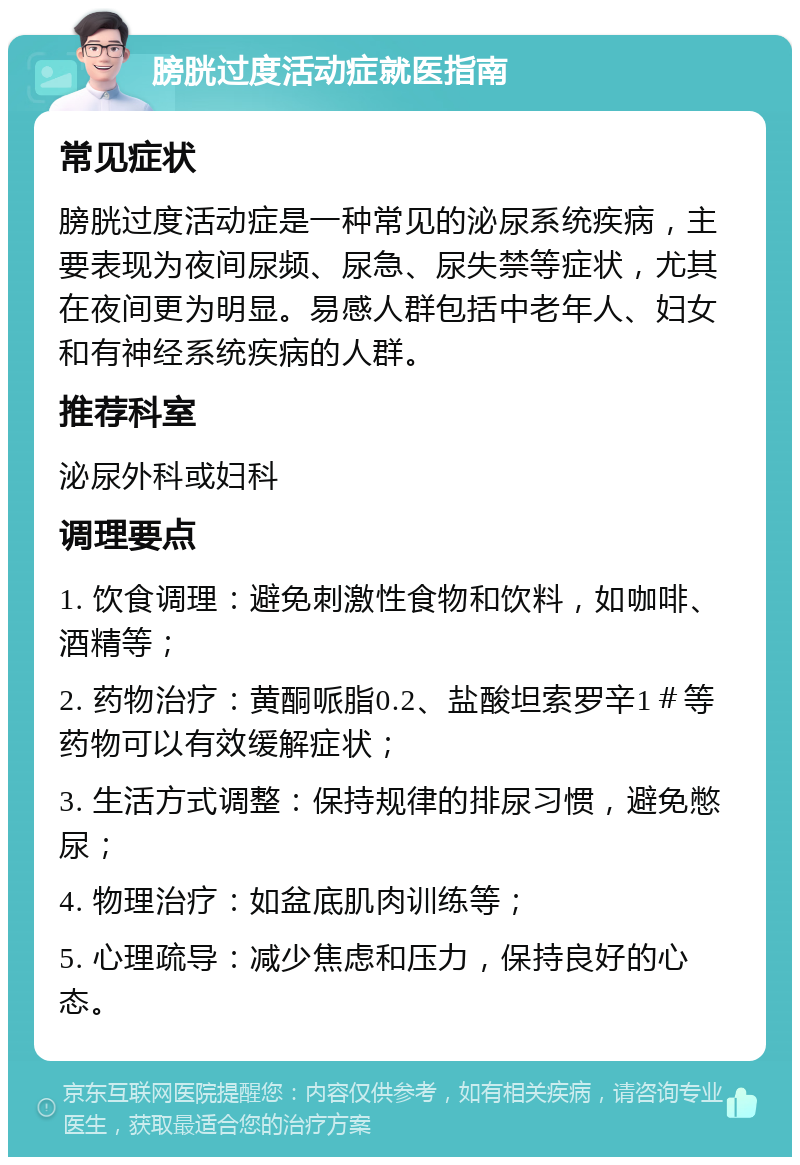 膀胱过度活动症就医指南 常见症状 膀胱过度活动症是一种常见的泌尿系统疾病，主要表现为夜间尿频、尿急、尿失禁等症状，尤其在夜间更为明显。易感人群包括中老年人、妇女和有神经系统疾病的人群。 推荐科室 泌尿外科或妇科 调理要点 1. 饮食调理：避免刺激性食物和饮料，如咖啡、酒精等； 2. 药物治疗：黄酮哌脂0.2、盐酸坦索罗辛1＃等药物可以有效缓解症状； 3. 生活方式调整：保持规律的排尿习惯，避免憋尿； 4. 物理治疗：如盆底肌肉训练等； 5. 心理疏导：减少焦虑和压力，保持良好的心态。