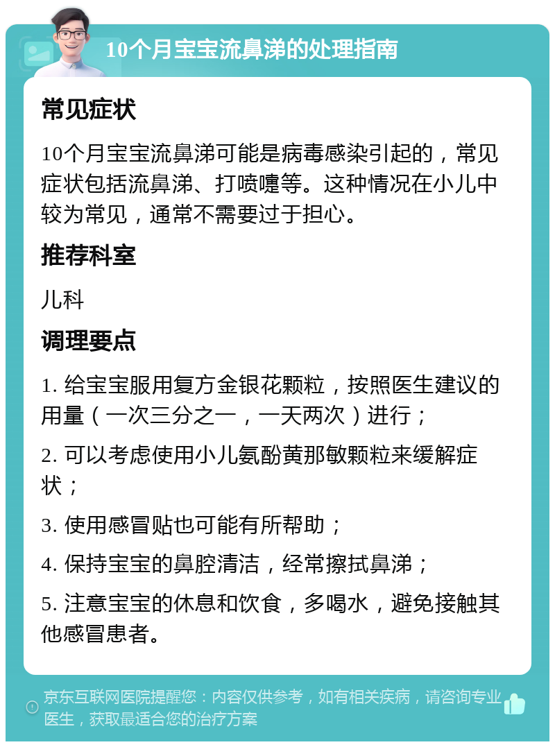 10个月宝宝流鼻涕的处理指南 常见症状 10个月宝宝流鼻涕可能是病毒感染引起的，常见症状包括流鼻涕、打喷嚏等。这种情况在小儿中较为常见，通常不需要过于担心。 推荐科室 儿科 调理要点 1. 给宝宝服用复方金银花颗粒，按照医生建议的用量（一次三分之一，一天两次）进行； 2. 可以考虑使用小儿氨酚黄那敏颗粒来缓解症状； 3. 使用感冒贴也可能有所帮助； 4. 保持宝宝的鼻腔清洁，经常擦拭鼻涕； 5. 注意宝宝的休息和饮食，多喝水，避免接触其他感冒患者。