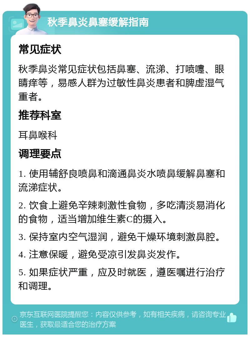 秋季鼻炎鼻塞缓解指南 常见症状 秋季鼻炎常见症状包括鼻塞、流涕、打喷嚏、眼睛痒等，易感人群为过敏性鼻炎患者和脾虚湿气重者。 推荐科室 耳鼻喉科 调理要点 1. 使用辅舒良喷鼻和滴通鼻炎水喷鼻缓解鼻塞和流涕症状。 2. 饮食上避免辛辣刺激性食物，多吃清淡易消化的食物，适当增加维生素C的摄入。 3. 保持室内空气湿润，避免干燥环境刺激鼻腔。 4. 注意保暖，避免受凉引发鼻炎发作。 5. 如果症状严重，应及时就医，遵医嘱进行治疗和调理。