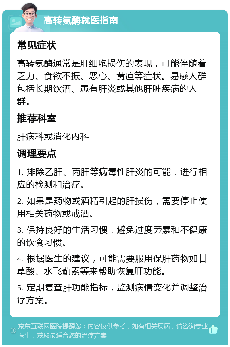 高转氨酶就医指南 常见症状 高转氨酶通常是肝细胞损伤的表现，可能伴随着乏力、食欲不振、恶心、黄疸等症状。易感人群包括长期饮酒、患有肝炎或其他肝脏疾病的人群。 推荐科室 肝病科或消化内科 调理要点 1. 排除乙肝、丙肝等病毒性肝炎的可能，进行相应的检测和治疗。 2. 如果是药物或酒精引起的肝损伤，需要停止使用相关药物或戒酒。 3. 保持良好的生活习惯，避免过度劳累和不健康的饮食习惯。 4. 根据医生的建议，可能需要服用保肝药物如甘草酸、水飞蓟素等来帮助恢复肝功能。 5. 定期复查肝功能指标，监测病情变化并调整治疗方案。