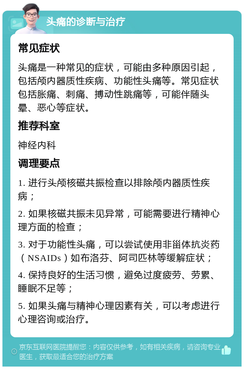 头痛的诊断与治疗 常见症状 头痛是一种常见的症状，可能由多种原因引起，包括颅内器质性疾病、功能性头痛等。常见症状包括胀痛、刺痛、搏动性跳痛等，可能伴随头晕、恶心等症状。 推荐科室 神经内科 调理要点 1. 进行头颅核磁共振检查以排除颅内器质性疾病； 2. 如果核磁共振未见异常，可能需要进行精神心理方面的检查； 3. 对于功能性头痛，可以尝试使用非甾体抗炎药（NSAIDs）如布洛芬、阿司匹林等缓解症状； 4. 保持良好的生活习惯，避免过度疲劳、劳累、睡眠不足等； 5. 如果头痛与精神心理因素有关，可以考虑进行心理咨询或治疗。