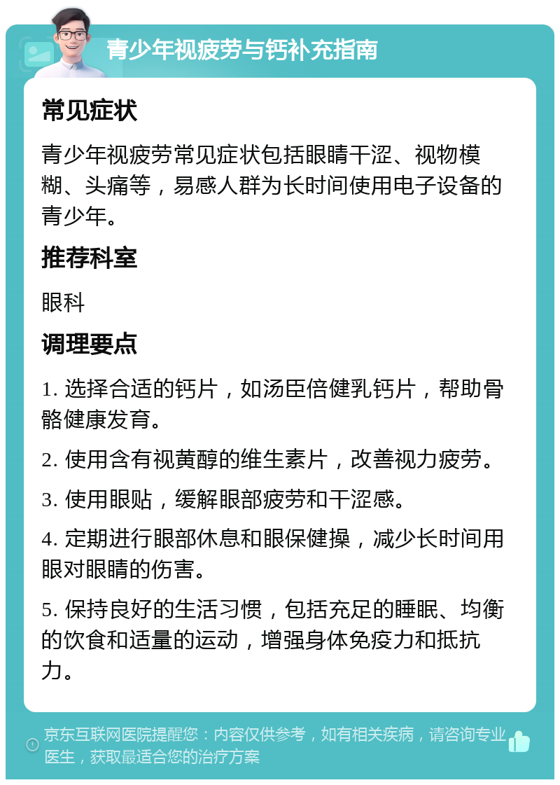 青少年视疲劳与钙补充指南 常见症状 青少年视疲劳常见症状包括眼睛干涩、视物模糊、头痛等，易感人群为长时间使用电子设备的青少年。 推荐科室 眼科 调理要点 1. 选择合适的钙片，如汤臣倍健乳钙片，帮助骨骼健康发育。 2. 使用含有视黄醇的维生素片，改善视力疲劳。 3. 使用眼贴，缓解眼部疲劳和干涩感。 4. 定期进行眼部休息和眼保健操，减少长时间用眼对眼睛的伤害。 5. 保持良好的生活习惯，包括充足的睡眠、均衡的饮食和适量的运动，增强身体免疫力和抵抗力。