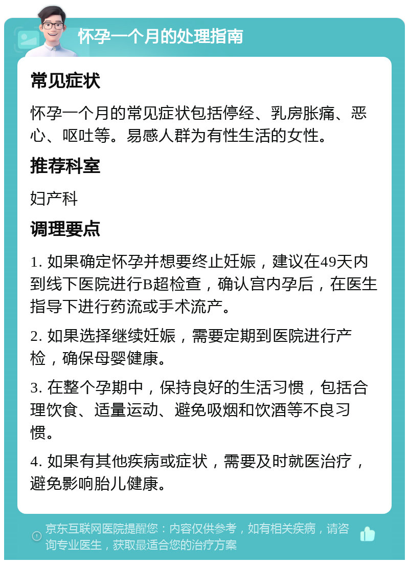 怀孕一个月的处理指南 常见症状 怀孕一个月的常见症状包括停经、乳房胀痛、恶心、呕吐等。易感人群为有性生活的女性。 推荐科室 妇产科 调理要点 1. 如果确定怀孕并想要终止妊娠，建议在49天内到线下医院进行B超检查，确认宫内孕后，在医生指导下进行药流或手术流产。 2. 如果选择继续妊娠，需要定期到医院进行产检，确保母婴健康。 3. 在整个孕期中，保持良好的生活习惯，包括合理饮食、适量运动、避免吸烟和饮酒等不良习惯。 4. 如果有其他疾病或症状，需要及时就医治疗，避免影响胎儿健康。