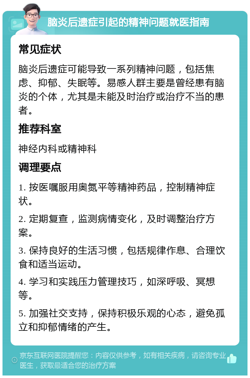 脑炎后遗症引起的精神问题就医指南 常见症状 脑炎后遗症可能导致一系列精神问题，包括焦虑、抑郁、失眠等。易感人群主要是曾经患有脑炎的个体，尤其是未能及时治疗或治疗不当的患者。 推荐科室 神经内科或精神科 调理要点 1. 按医嘱服用奥氮平等精神药品，控制精神症状。 2. 定期复查，监测病情变化，及时调整治疗方案。 3. 保持良好的生活习惯，包括规律作息、合理饮食和适当运动。 4. 学习和实践压力管理技巧，如深呼吸、冥想等。 5. 加强社交支持，保持积极乐观的心态，避免孤立和抑郁情绪的产生。