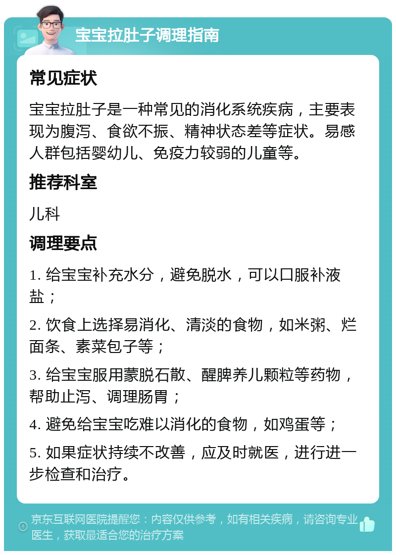 宝宝拉肚子调理指南 常见症状 宝宝拉肚子是一种常见的消化系统疾病，主要表现为腹泻、食欲不振、精神状态差等症状。易感人群包括婴幼儿、免疫力较弱的儿童等。 推荐科室 儿科 调理要点 1. 给宝宝补充水分，避免脱水，可以口服补液盐； 2. 饮食上选择易消化、清淡的食物，如米粥、烂面条、素菜包子等； 3. 给宝宝服用蒙脱石散、醒脾养儿颗粒等药物，帮助止泻、调理肠胃； 4. 避免给宝宝吃难以消化的食物，如鸡蛋等； 5. 如果症状持续不改善，应及时就医，进行进一步检查和治疗。