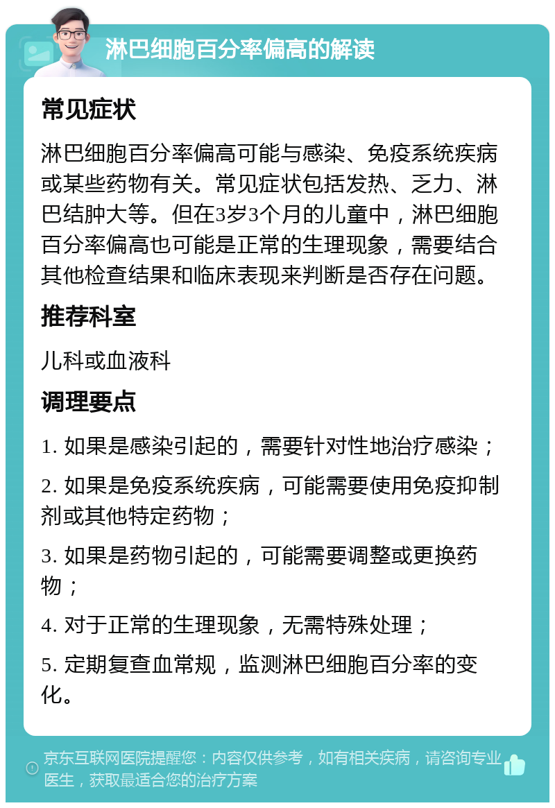 淋巴细胞百分率偏高的解读 常见症状 淋巴细胞百分率偏高可能与感染、免疫系统疾病或某些药物有关。常见症状包括发热、乏力、淋巴结肿大等。但在3岁3个月的儿童中，淋巴细胞百分率偏高也可能是正常的生理现象，需要结合其他检查结果和临床表现来判断是否存在问题。 推荐科室 儿科或血液科 调理要点 1. 如果是感染引起的，需要针对性地治疗感染； 2. 如果是免疫系统疾病，可能需要使用免疫抑制剂或其他特定药物； 3. 如果是药物引起的，可能需要调整或更换药物； 4. 对于正常的生理现象，无需特殊处理； 5. 定期复查血常规，监测淋巴细胞百分率的变化。