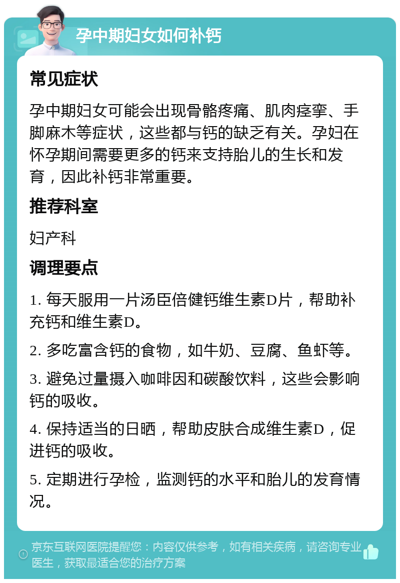 孕中期妇女如何补钙 常见症状 孕中期妇女可能会出现骨骼疼痛、肌肉痉挛、手脚麻木等症状，这些都与钙的缺乏有关。孕妇在怀孕期间需要更多的钙来支持胎儿的生长和发育，因此补钙非常重要。 推荐科室 妇产科 调理要点 1. 每天服用一片汤臣倍健钙维生素D片，帮助补充钙和维生素D。 2. 多吃富含钙的食物，如牛奶、豆腐、鱼虾等。 3. 避免过量摄入咖啡因和碳酸饮料，这些会影响钙的吸收。 4. 保持适当的日晒，帮助皮肤合成维生素D，促进钙的吸收。 5. 定期进行孕检，监测钙的水平和胎儿的发育情况。