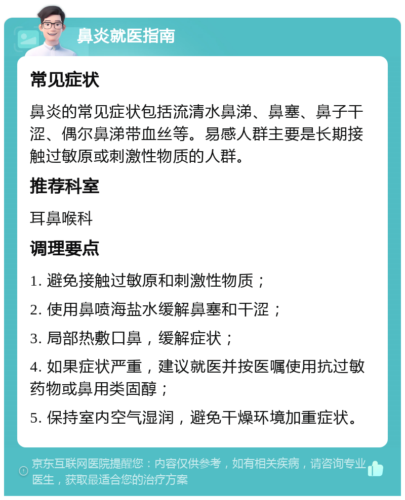 鼻炎就医指南 常见症状 鼻炎的常见症状包括流清水鼻涕、鼻塞、鼻子干涩、偶尔鼻涕带血丝等。易感人群主要是长期接触过敏原或刺激性物质的人群。 推荐科室 耳鼻喉科 调理要点 1. 避免接触过敏原和刺激性物质； 2. 使用鼻喷海盐水缓解鼻塞和干涩； 3. 局部热敷口鼻，缓解症状； 4. 如果症状严重，建议就医并按医嘱使用抗过敏药物或鼻用类固醇； 5. 保持室内空气湿润，避免干燥环境加重症状。