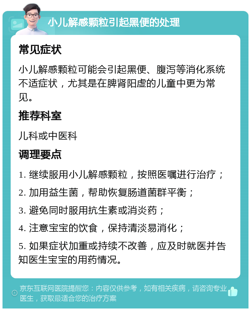 小儿解感颗粒引起黑便的处理 常见症状 小儿解感颗粒可能会引起黑便、腹泻等消化系统不适症状，尤其是在脾肾阳虚的儿童中更为常见。 推荐科室 儿科或中医科 调理要点 1. 继续服用小儿解感颗粒，按照医嘱进行治疗； 2. 加用益生菌，帮助恢复肠道菌群平衡； 3. 避免同时服用抗生素或消炎药； 4. 注意宝宝的饮食，保持清淡易消化； 5. 如果症状加重或持续不改善，应及时就医并告知医生宝宝的用药情况。