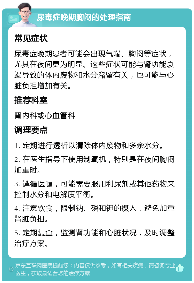 尿毒症晚期胸闷的处理指南 常见症状 尿毒症晚期患者可能会出现气喘、胸闷等症状，尤其在夜间更为明显。这些症状可能与肾功能衰竭导致的体内废物和水分潴留有关，也可能与心脏负担增加有关。 推荐科室 肾内科或心血管科 调理要点 1. 定期进行透析以清除体内废物和多余水分。 2. 在医生指导下使用制氧机，特别是在夜间胸闷加重时。 3. 遵循医嘱，可能需要服用利尿剂或其他药物来控制水分和电解质平衡。 4. 注意饮食，限制钠、磷和钾的摄入，避免加重肾脏负担。 5. 定期复查，监测肾功能和心脏状况，及时调整治疗方案。