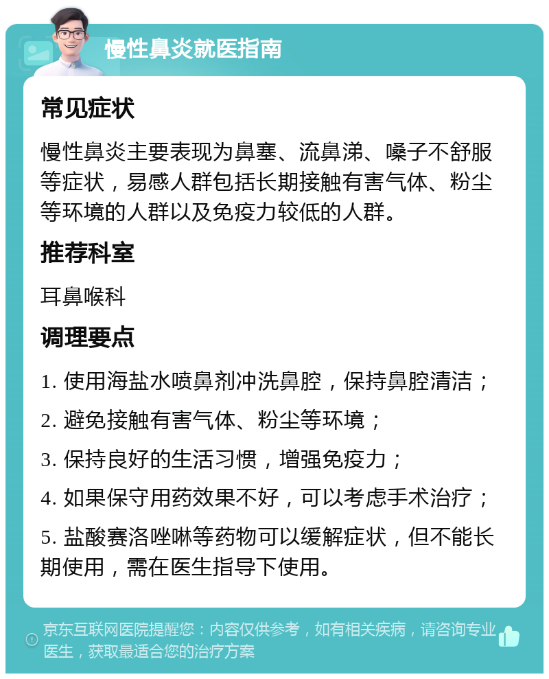 慢性鼻炎就医指南 常见症状 慢性鼻炎主要表现为鼻塞、流鼻涕、嗓子不舒服等症状，易感人群包括长期接触有害气体、粉尘等环境的人群以及免疫力较低的人群。 推荐科室 耳鼻喉科 调理要点 1. 使用海盐水喷鼻剂冲洗鼻腔，保持鼻腔清洁； 2. 避免接触有害气体、粉尘等环境； 3. 保持良好的生活习惯，增强免疫力； 4. 如果保守用药效果不好，可以考虑手术治疗； 5. 盐酸赛洛唑啉等药物可以缓解症状，但不能长期使用，需在医生指导下使用。