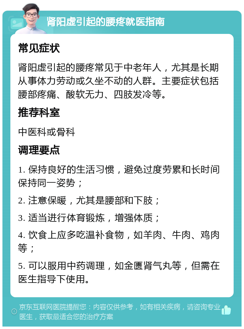 肾阳虚引起的腰疼就医指南 常见症状 肾阳虚引起的腰疼常见于中老年人，尤其是长期从事体力劳动或久坐不动的人群。主要症状包括腰部疼痛、酸软无力、四肢发冷等。 推荐科室 中医科或骨科 调理要点 1. 保持良好的生活习惯，避免过度劳累和长时间保持同一姿势； 2. 注意保暖，尤其是腰部和下肢； 3. 适当进行体育锻炼，增强体质； 4. 饮食上应多吃温补食物，如羊肉、牛肉、鸡肉等； 5. 可以服用中药调理，如金匮肾气丸等，但需在医生指导下使用。