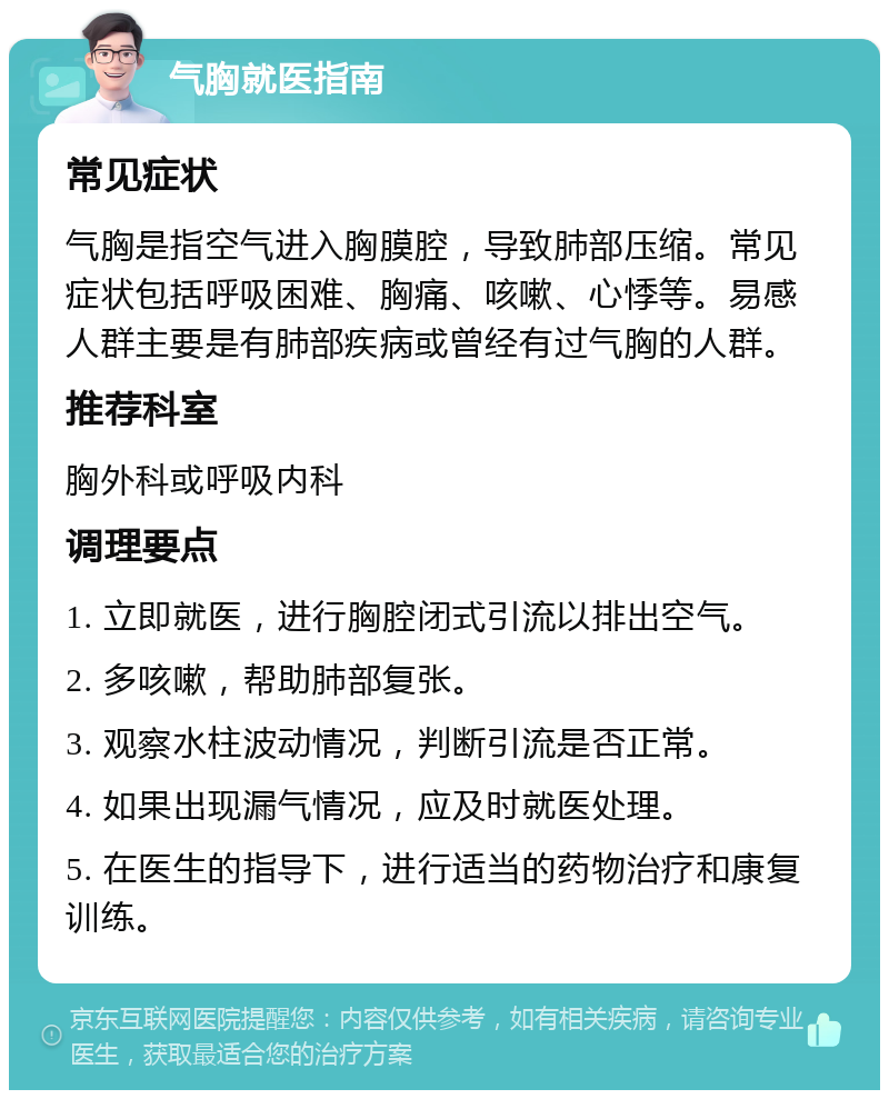 气胸就医指南 常见症状 气胸是指空气进入胸膜腔，导致肺部压缩。常见症状包括呼吸困难、胸痛、咳嗽、心悸等。易感人群主要是有肺部疾病或曾经有过气胸的人群。 推荐科室 胸外科或呼吸内科 调理要点 1. 立即就医，进行胸腔闭式引流以排出空气。 2. 多咳嗽，帮助肺部复张。 3. 观察水柱波动情况，判断引流是否正常。 4. 如果出现漏气情况，应及时就医处理。 5. 在医生的指导下，进行适当的药物治疗和康复训练。