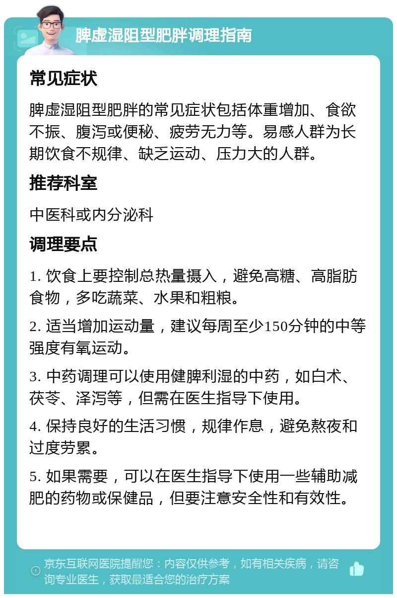 脾虚湿阻型肥胖调理指南 常见症状 脾虚湿阻型肥胖的常见症状包括体重增加、食欲不振、腹泻或便秘、疲劳无力等。易感人群为长期饮食不规律、缺乏运动、压力大的人群。 推荐科室 中医科或内分泌科 调理要点 1. 饮食上要控制总热量摄入，避免高糖、高脂肪食物，多吃蔬菜、水果和粗粮。 2. 适当增加运动量，建议每周至少150分钟的中等强度有氧运动。 3. 中药调理可以使用健脾利湿的中药，如白术、茯苓、泽泻等，但需在医生指导下使用。 4. 保持良好的生活习惯，规律作息，避免熬夜和过度劳累。 5. 如果需要，可以在医生指导下使用一些辅助减肥的药物或保健品，但要注意安全性和有效性。