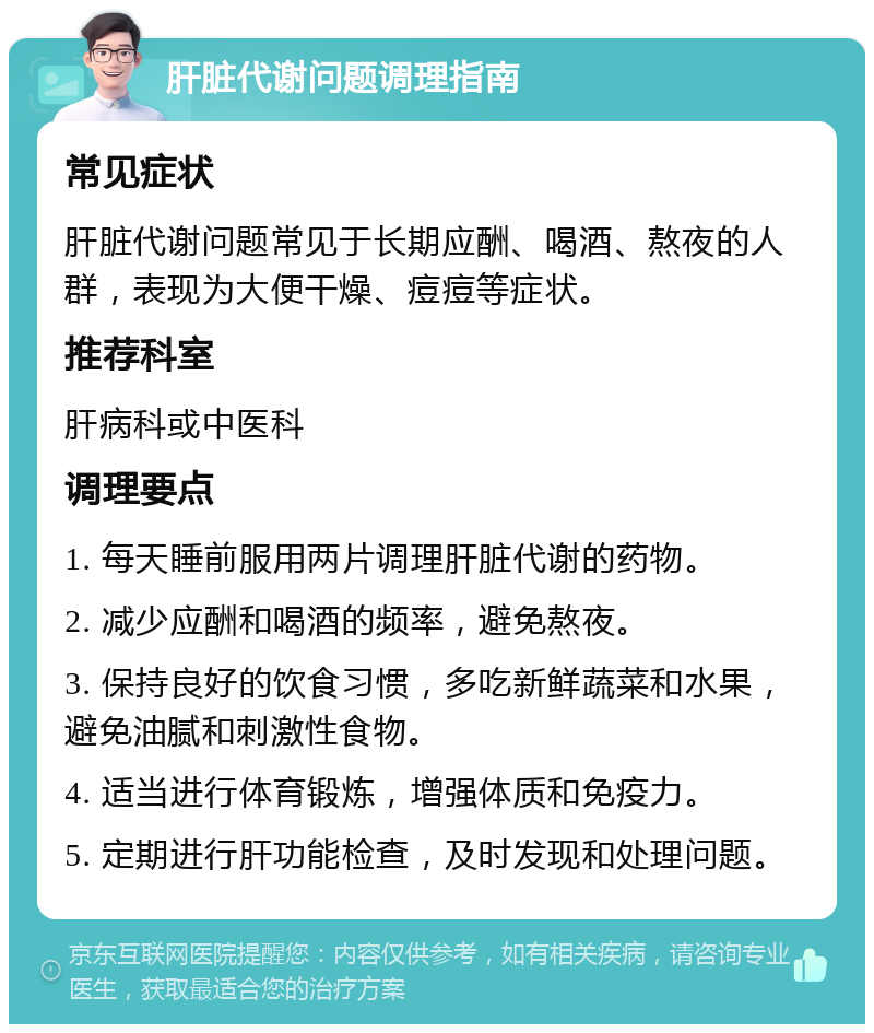 肝脏代谢问题调理指南 常见症状 肝脏代谢问题常见于长期应酬、喝酒、熬夜的人群，表现为大便干燥、痘痘等症状。 推荐科室 肝病科或中医科 调理要点 1. 每天睡前服用两片调理肝脏代谢的药物。 2. 减少应酬和喝酒的频率，避免熬夜。 3. 保持良好的饮食习惯，多吃新鲜蔬菜和水果，避免油腻和刺激性食物。 4. 适当进行体育锻炼，增强体质和免疫力。 5. 定期进行肝功能检查，及时发现和处理问题。