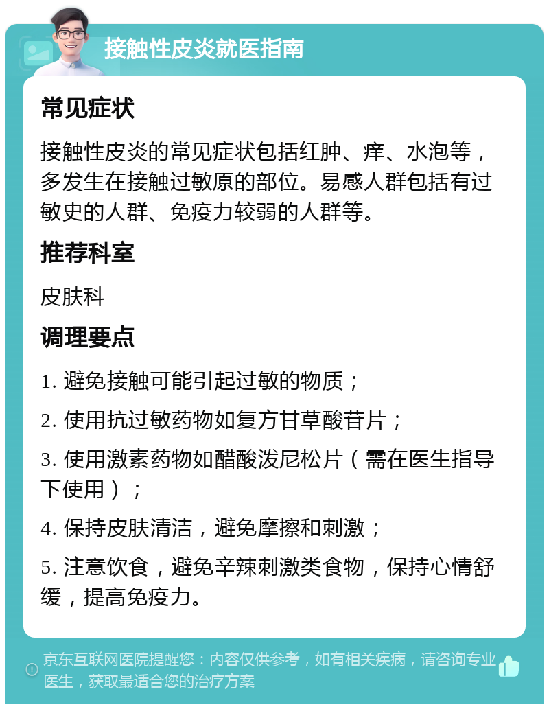 接触性皮炎就医指南 常见症状 接触性皮炎的常见症状包括红肿、痒、水泡等，多发生在接触过敏原的部位。易感人群包括有过敏史的人群、免疫力较弱的人群等。 推荐科室 皮肤科 调理要点 1. 避免接触可能引起过敏的物质； 2. 使用抗过敏药物如复方甘草酸苷片； 3. 使用激素药物如醋酸泼尼松片（需在医生指导下使用）； 4. 保持皮肤清洁，避免摩擦和刺激； 5. 注意饮食，避免辛辣刺激类食物，保持心情舒缓，提高免疫力。