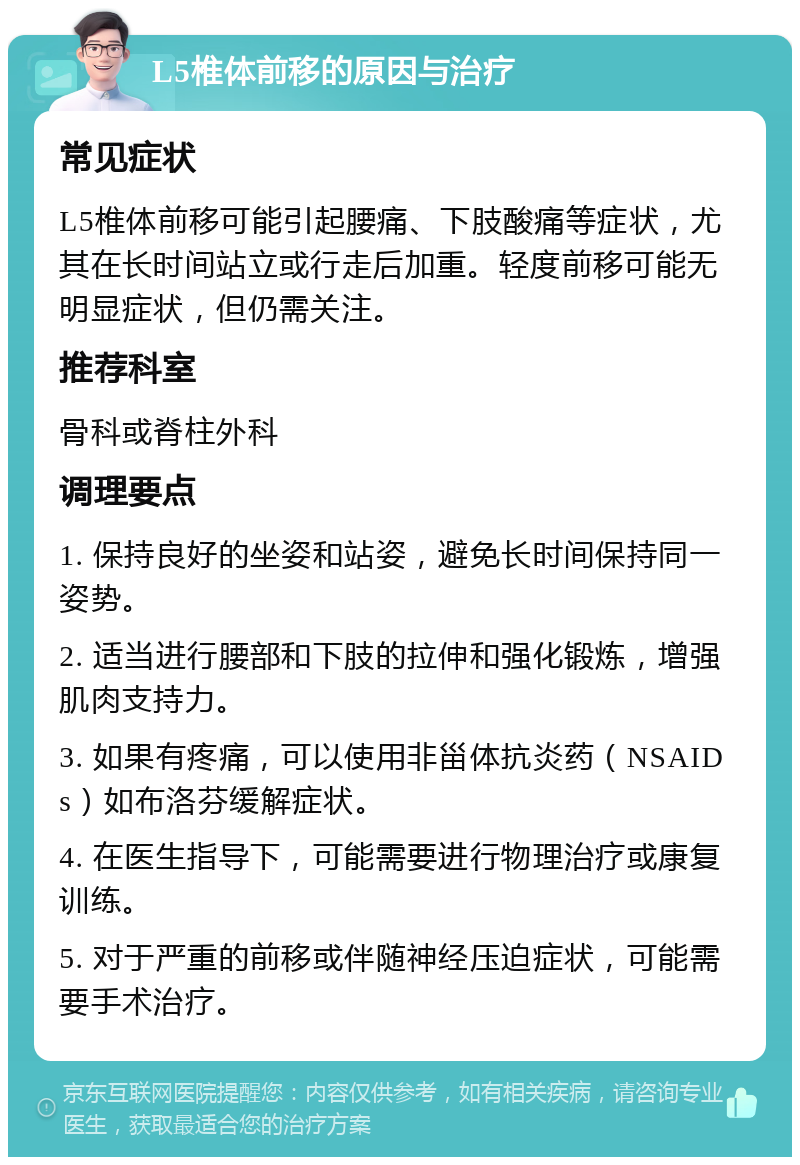 L5椎体前移的原因与治疗 常见症状 L5椎体前移可能引起腰痛、下肢酸痛等症状，尤其在长时间站立或行走后加重。轻度前移可能无明显症状，但仍需关注。 推荐科室 骨科或脊柱外科 调理要点 1. 保持良好的坐姿和站姿，避免长时间保持同一姿势。 2. 适当进行腰部和下肢的拉伸和强化锻炼，增强肌肉支持力。 3. 如果有疼痛，可以使用非甾体抗炎药（NSAIDs）如布洛芬缓解症状。 4. 在医生指导下，可能需要进行物理治疗或康复训练。 5. 对于严重的前移或伴随神经压迫症状，可能需要手术治疗。