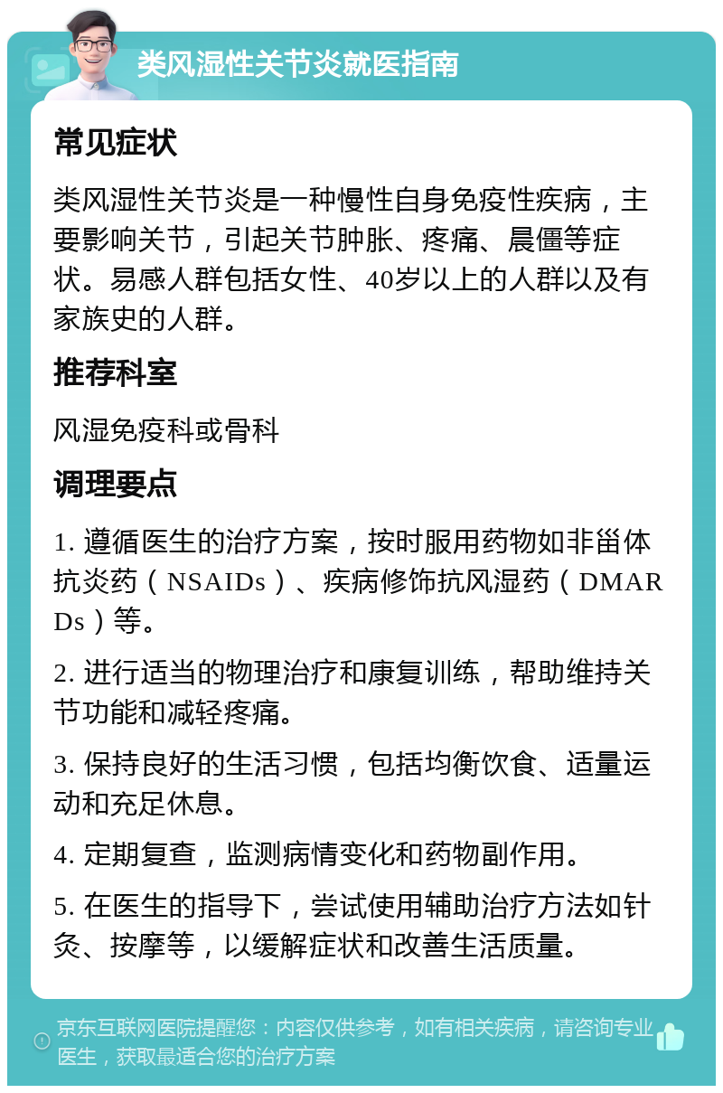 类风湿性关节炎就医指南 常见症状 类风湿性关节炎是一种慢性自身免疫性疾病，主要影响关节，引起关节肿胀、疼痛、晨僵等症状。易感人群包括女性、40岁以上的人群以及有家族史的人群。 推荐科室 风湿免疫科或骨科 调理要点 1. 遵循医生的治疗方案，按时服用药物如非甾体抗炎药（NSAIDs）、疾病修饰抗风湿药（DMARDs）等。 2. 进行适当的物理治疗和康复训练，帮助维持关节功能和减轻疼痛。 3. 保持良好的生活习惯，包括均衡饮食、适量运动和充足休息。 4. 定期复查，监测病情变化和药物副作用。 5. 在医生的指导下，尝试使用辅助治疗方法如针灸、按摩等，以缓解症状和改善生活质量。