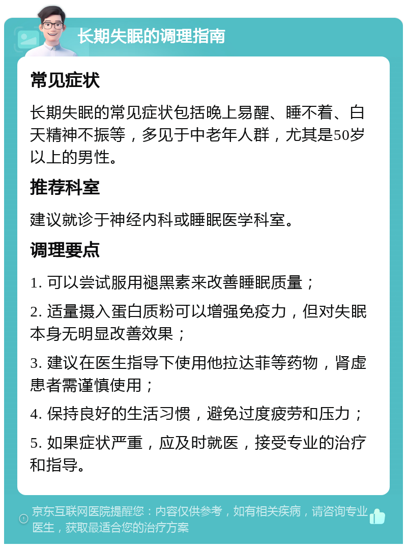 长期失眠的调理指南 常见症状 长期失眠的常见症状包括晚上易醒、睡不着、白天精神不振等，多见于中老年人群，尤其是50岁以上的男性。 推荐科室 建议就诊于神经内科或睡眠医学科室。 调理要点 1. 可以尝试服用褪黑素来改善睡眠质量； 2. 适量摄入蛋白质粉可以增强免疫力，但对失眠本身无明显改善效果； 3. 建议在医生指导下使用他拉达菲等药物，肾虚患者需谨慎使用； 4. 保持良好的生活习惯，避免过度疲劳和压力； 5. 如果症状严重，应及时就医，接受专业的治疗和指导。