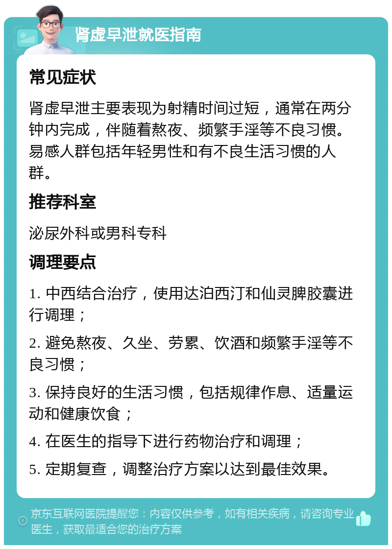 肾虚早泄就医指南 常见症状 肾虚早泄主要表现为射精时间过短，通常在两分钟内完成，伴随着熬夜、频繁手淫等不良习惯。易感人群包括年轻男性和有不良生活习惯的人群。 推荐科室 泌尿外科或男科专科 调理要点 1. 中西结合治疗，使用达泊西汀和仙灵脾胶囊进行调理； 2. 避免熬夜、久坐、劳累、饮酒和频繁手淫等不良习惯； 3. 保持良好的生活习惯，包括规律作息、适量运动和健康饮食； 4. 在医生的指导下进行药物治疗和调理； 5. 定期复查，调整治疗方案以达到最佳效果。