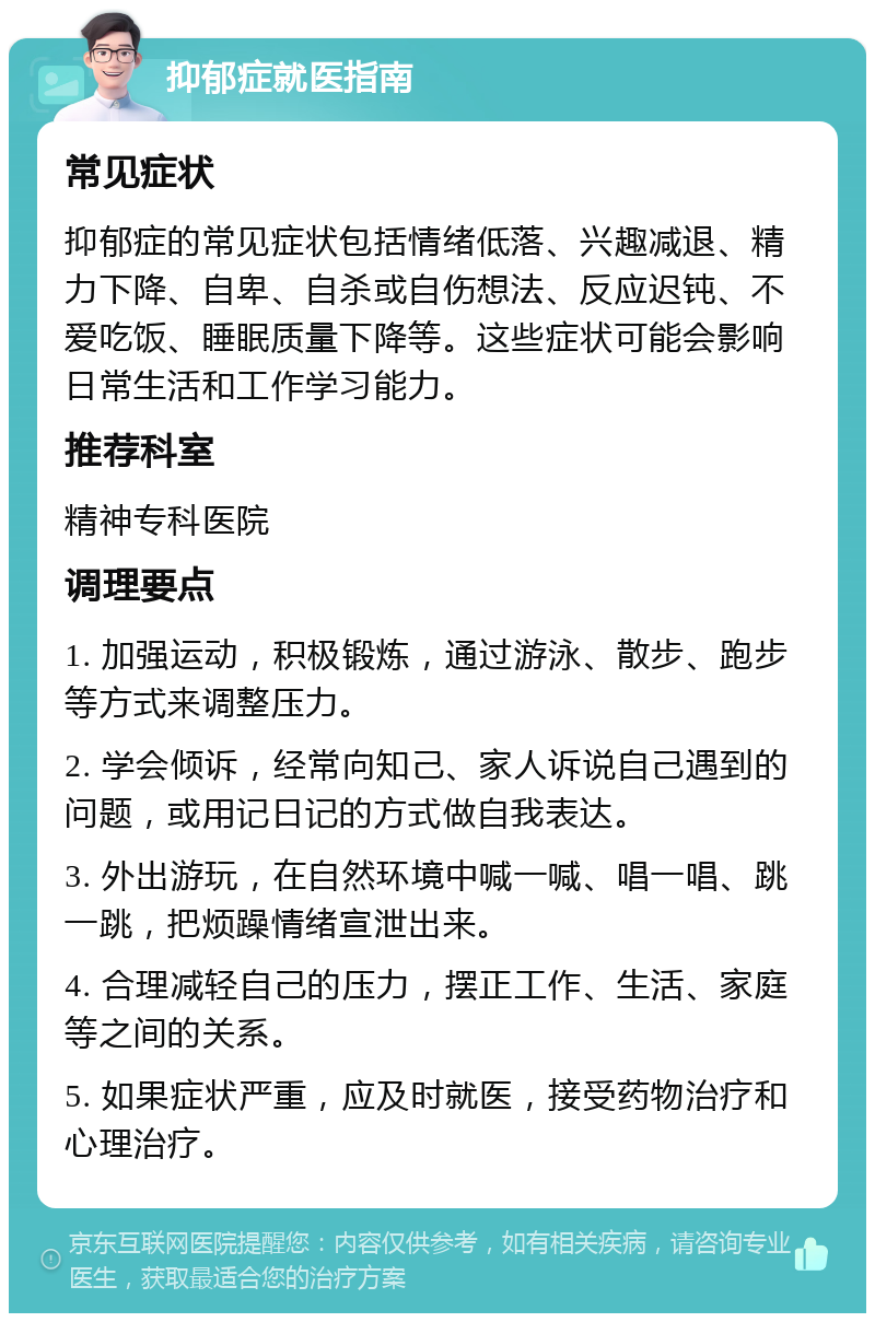 抑郁症就医指南 常见症状 抑郁症的常见症状包括情绪低落、兴趣减退、精力下降、自卑、自杀或自伤想法、反应迟钝、不爱吃饭、睡眠质量下降等。这些症状可能会影响日常生活和工作学习能力。 推荐科室 精神专科医院 调理要点 1. 加强运动，积极锻炼，通过游泳、散步、跑步等方式来调整压力。 2. 学会倾诉，经常向知己、家人诉说自己遇到的问题，或用记日记的方式做自我表达。 3. 外出游玩，在自然环境中喊一喊、唱一唱、跳一跳，把烦躁情绪宣泄出来。 4. 合理减轻自己的压力，摆正工作、生活、家庭等之间的关系。 5. 如果症状严重，应及时就医，接受药物治疗和心理治疗。