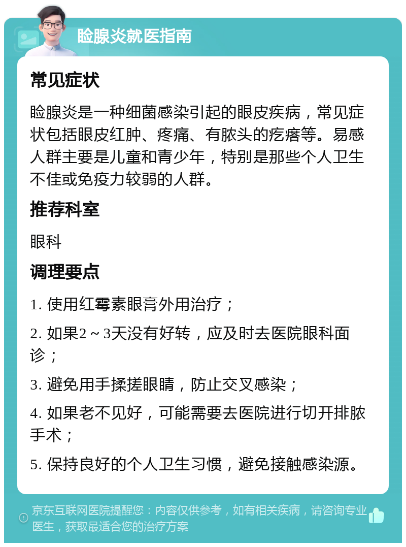 睑腺炎就医指南 常见症状 睑腺炎是一种细菌感染引起的眼皮疾病，常见症状包括眼皮红肿、疼痛、有脓头的疙瘩等。易感人群主要是儿童和青少年，特别是那些个人卫生不佳或免疫力较弱的人群。 推荐科室 眼科 调理要点 1. 使用红霉素眼膏外用治疗； 2. 如果2～3天没有好转，应及时去医院眼科面诊； 3. 避免用手揉搓眼睛，防止交叉感染； 4. 如果老不见好，可能需要去医院进行切开排脓手术； 5. 保持良好的个人卫生习惯，避免接触感染源。